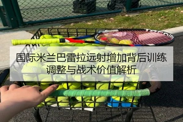国际米兰巴雷拉远射增加背后训练调整与战术价值解析
