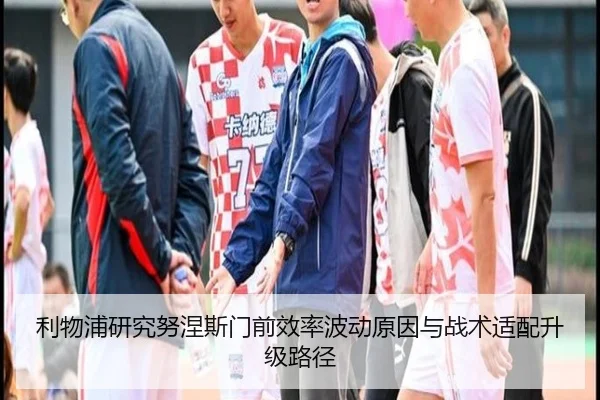 利物浦研究努涅斯门前效率波动原因与战术适配升级路径