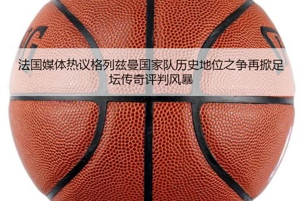 法国媒体热议格列兹曼国家队历史地位之争再掀足坛传奇评判风暴